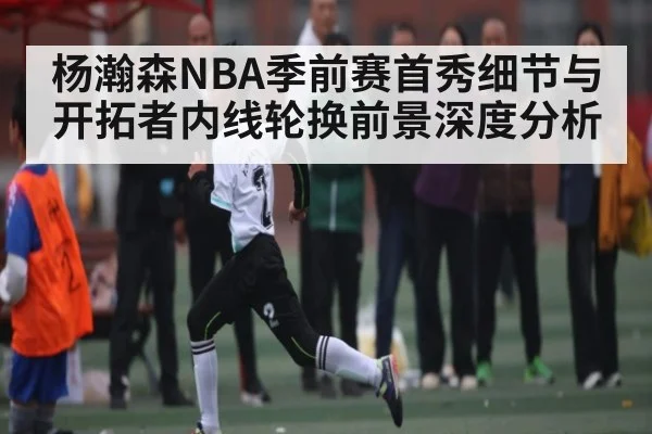 杨瀚森NBA季前赛首秀细节与开拓者内线轮换前景深度分析