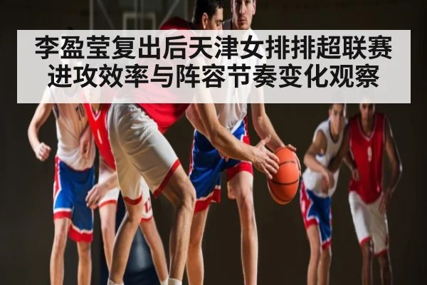 李盈莹复出后天津女排排超联赛进攻效率与阵容节奏变化观察